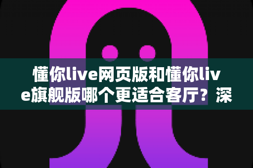 懂你live网页版和懂你live旗舰版哪个更适合客厅？深度对比全解析，帮你选出最佳大屏观影方案