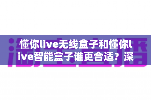 懂你live无线盒子和懂你live智能盒子谁更合适？深度对比解析助你做出明智之选