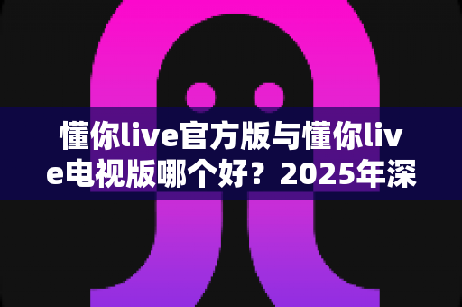 懂你live官方版与懂你live电视版哪个好？2025年深度对比评测，帮你选出最适合自己的版本