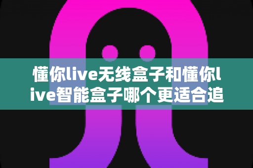 懂你live无线盒子和懂你live智能盒子哪个更适合追剧?全面对比评测帮你找到追剧神器 懂你live无线盒子和懂你live智能盒子哪个更适合追剧?全面对比评测帮你找到追剧神器