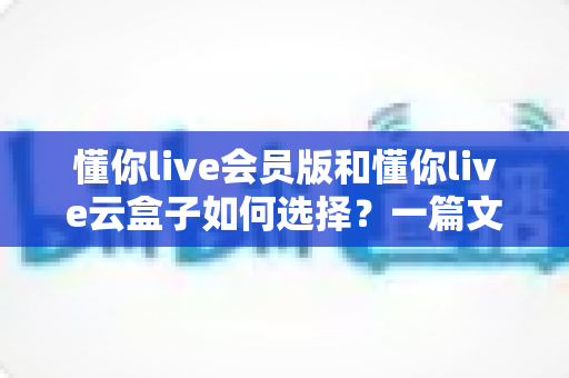 懂你live会员版和懂你live云盒子如何选择？一篇文章帮你理清思路、做出明智决定