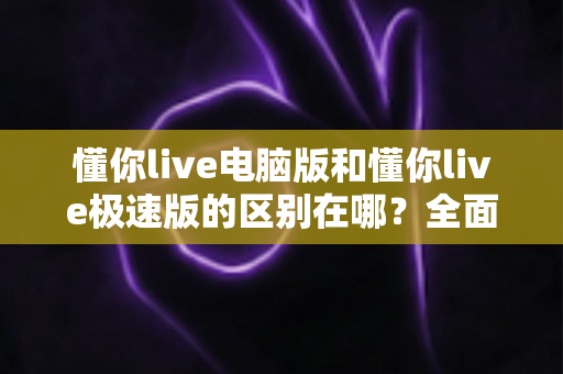 懂你live电脑版和懂你live极速版的区别在哪？全面解析两大版本核心差异与选择指南
