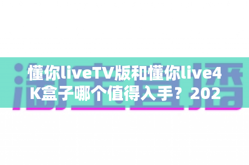 懂你liveTV版和懂你live4K盒子哪个值得入手？2024最新选购指南全面解析