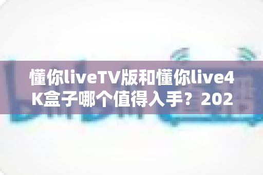 懂你liveTV版和懂你live4K盒子哪个值得入手？2024最新选购指南全面解析