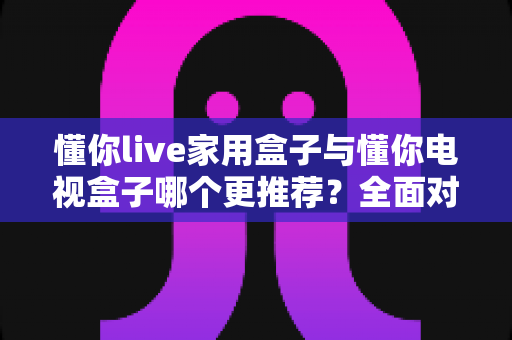 懂你live家用盒子与懂你电视盒子哪个更推荐?全面对比解析助你轻松选购不踩坑 懂你live家用盒子与懂你电视盒子哪个更推荐?全面对比解析助你轻松选购不踩坑