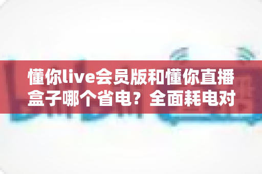 懂你live会员版和懂你直播盒子哪个省电？全面耗电对比分析与实用省电优化指南