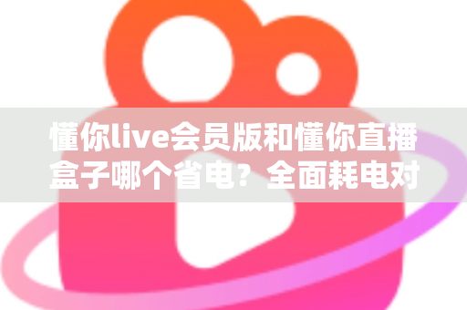 懂你live会员版和懂你直播盒子哪个省电？全面耗电对比分析与实用省电优化指南