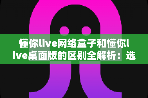 懂你live网络盒子和懂你live桌面版的区别全解析：选对版本，让你的直播效率翻倍