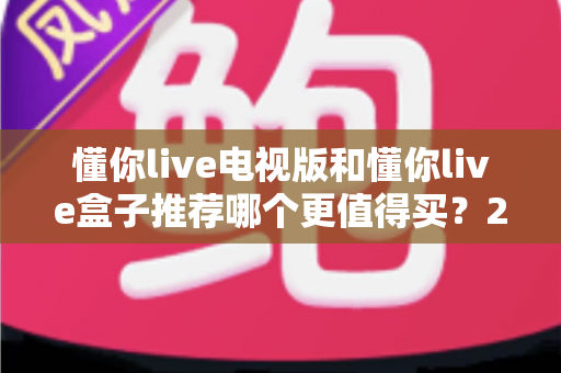 懂你live电视版和懂你live盒子推荐哪个更值得买？2025年最全选购指南帮你轻松决策