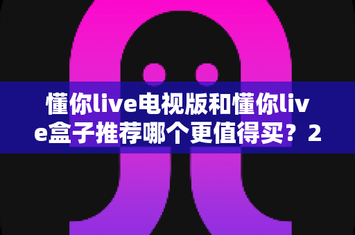 懂你live电视版和懂你live盒子推荐哪个更值得买？2025年最全选购指南帮你轻松决策