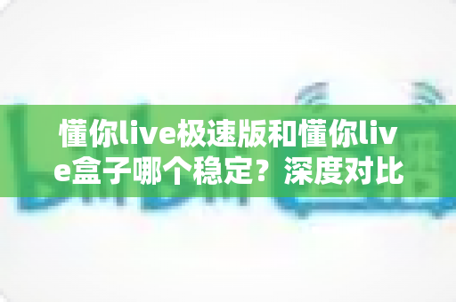 懂你live极速版和懂你live盒子哪个稳定？深度对比分析助你做出明智选择
