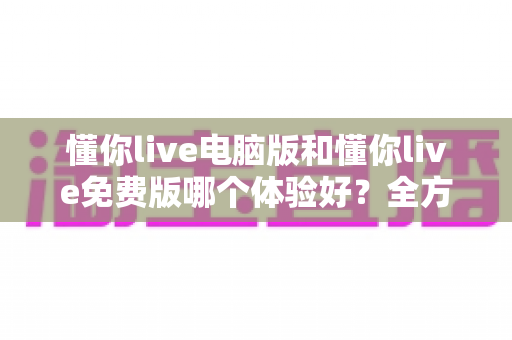 懂你live电脑版和懂你live免费版哪个体验好?全方位深度对比助你找到最佳选择 懂你live电脑版和懂你live免费版哪个体验好?全方位深度对比助你找到最佳选择