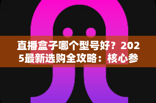 直播盒子哪个型号好?2025最新选购全攻略:核心参数、场景匹配与避坑技巧一网打尽 直播盒子哪个型号好?2025最新选购全攻略:核心参数、场景匹配与避坑技巧一网打尽