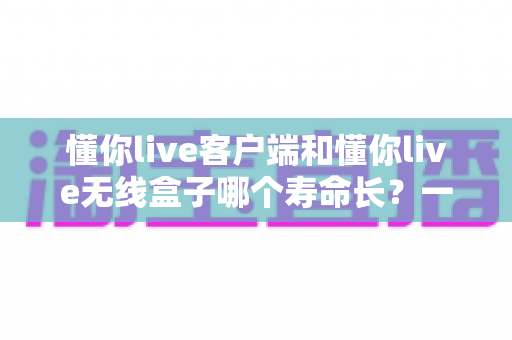 懂你live客户端和懂你live无线盒子哪个寿命长?一文看懂两者使用寿命差异与选购建议 懂你live客户端和懂你live无线盒子哪个寿命长?一文看懂两者使用寿命差异与选购建议