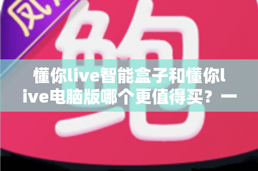 懂你live智能盒子和懂你live电脑版哪个更值得买?一文读懂两者差异,帮你做出最明智的选购决定 懂你live智能盒子和懂你live电脑版哪个更值得买?一文读懂两者差异,帮你做出最明智的选购决定