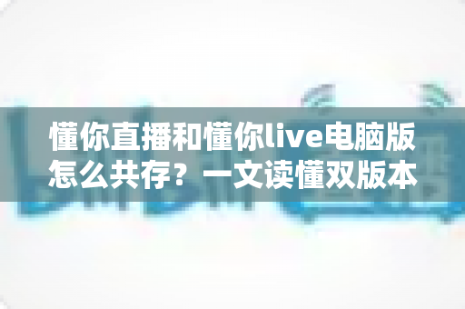 懂你直播和懂你live电脑版怎么共存?一文读懂双版本安装与运行全攻略 懂你直播和懂你live电脑版怎么共存?一文读懂双版本安装与运行全攻略