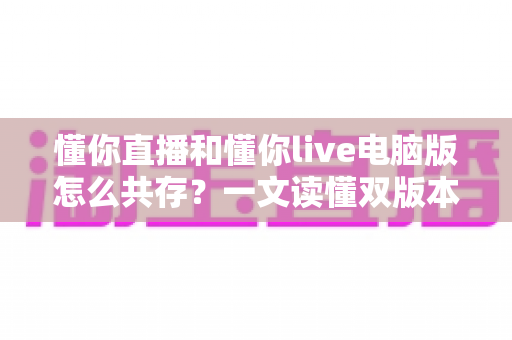 懂你直播和懂你live电脑版怎么共存?一文读懂双版本安装与运行全攻略 懂你直播和懂你live电脑版怎么共存?一文读懂双版本安装与运行全攻略
