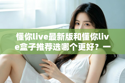 懂你live最新版和懂你live盒子推荐选哪个更好？一篇文章帮你彻底搞懂选购思路