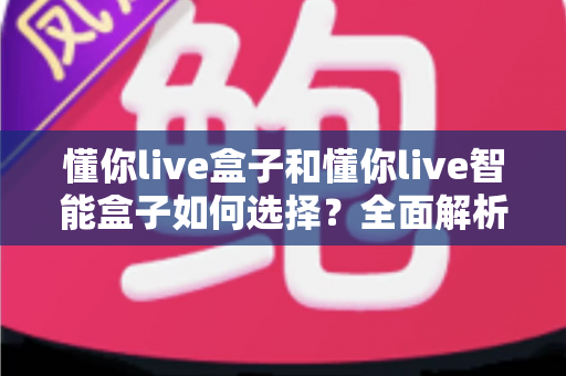 懂你live盒子和懂你live智能盒子如何选择？全面解析选购要点，帮你找到最适合的家庭观影神器