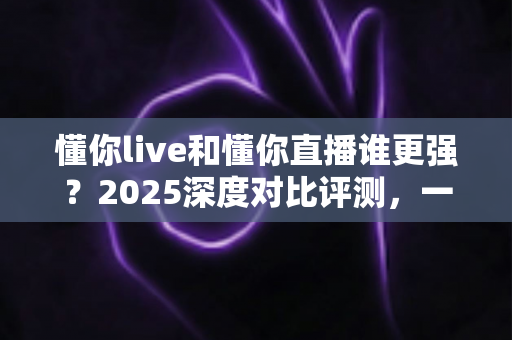 懂你live和懂你直播谁更强？2025深度对比评测，一文看懂两大直播平台怎么选