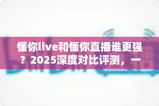 懂你live和懂你直播谁更强？2025深度对比评测，一文看懂两大直播平台怎么选