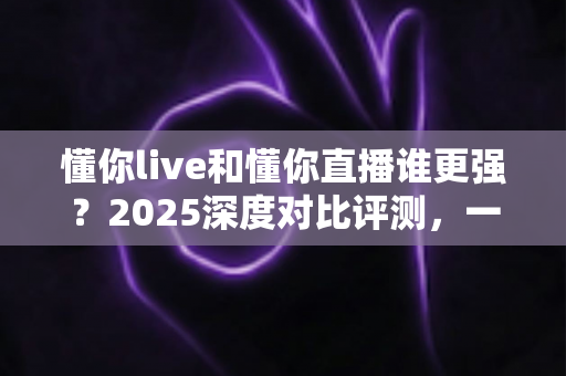 懂你live和懂你直播谁更强？2025深度对比评测，一文看懂两大直播平台怎么选
