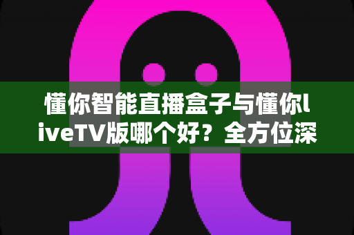懂你智能直播盒子与懂你liveTV版哪个好?全方位深度对比评测,帮你找到最适合的观影方案 懂你智能直播盒子与懂你liveTV版哪个好?全方位深度对比评测,帮你找到最适合的观影方案