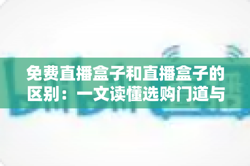 免费直播盒子和直播盒子的区别：一文读懂选购门道与避坑指南