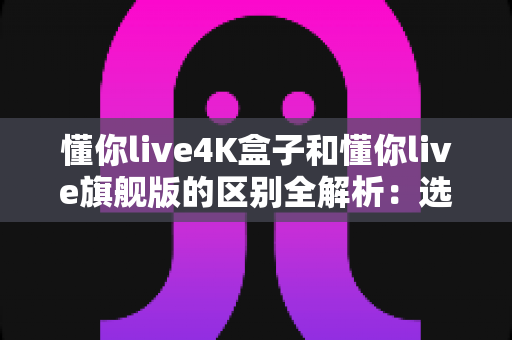 懂你live4K盒子和懂你live旗舰版的区别全解析:选购前必看的深度对比指南 懂你live4K盒子和懂你live旗舰版的区别全解析:选购前必看的深度对比指南