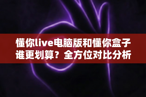 懂你live电脑版和懂你盒子谁更划算?全方位对比分析助你精明选购不踩坑 懂你live电脑版和懂你盒子谁更划算?全方位对比分析助你精明选购不踩坑