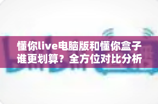 懂你live电脑版和懂你盒子谁更划算?全方位对比分析助你精明选购不踩坑 懂你live电脑版和懂你盒子谁更划算?全方位对比分析助你精明选购不踩坑