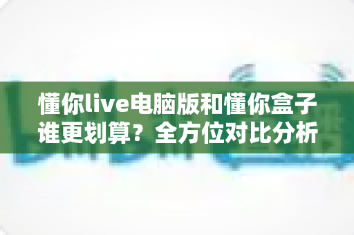 懂你live电脑版和懂你盒子谁更划算？全方位对比分析助你精明选购不踩坑