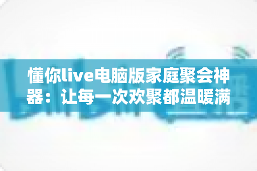 懂你live电脑版家庭聚会神器:让每一次欢聚都温暖满格的大屏互动软件 懂你live电脑版家庭聚会神器:让每一次欢聚都温暖满格的大屏互动软件