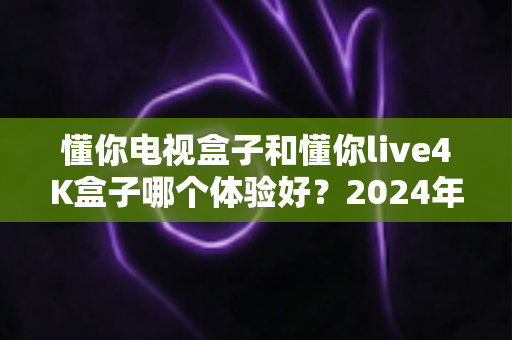 懂你电视盒子和懂你live4K盒子哪个体验好?2024年选购深度对比指南,帮你选对不踩坑 懂你电视盒子和懂你live4K盒子哪个体验好?2024年选购深度对比指南,帮你选对不踩坑