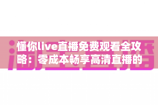懂你live直播免费观看全攻略:零成本畅享高清直播的官方途径与实用技巧 懂你live直播免费观看全攻略:零成本畅享高清直播的官方途径与实用技巧