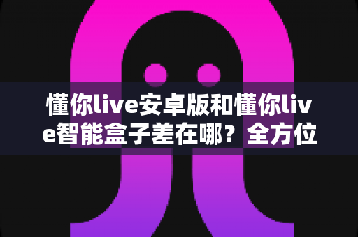 懂你live安卓版和懂你live智能盒子差在哪？全方位对比帮你选对不选贵