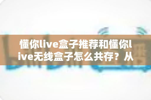 懂你live盒子推荐和懂你live无线盒子怎么共存?从选型到共存的保姆级实操指南 懂你live盒子推荐和懂你live无线盒子怎么共存?从选型到共存的保姆级实操指南