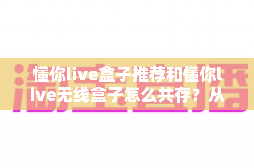 懂你live盒子推荐和懂你live无线盒子怎么共存?从选型到共存的保姆级实操指南 懂你live盒子推荐和懂你live无线盒子怎么共存?从选型到共存的保姆级实操指南