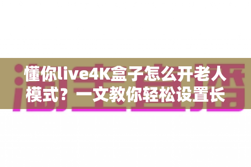 懂你live4K盒子怎么开老人模式？一文教你轻松设置长辈专属观影体验