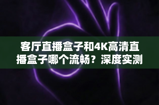 客厅直播盒子和4K高清直播盒子哪个流畅?深度实测对比帮你选对不选贵 客厅直播盒子和4K高清直播盒子哪个流畅?深度实测对比帮你选对不选贵