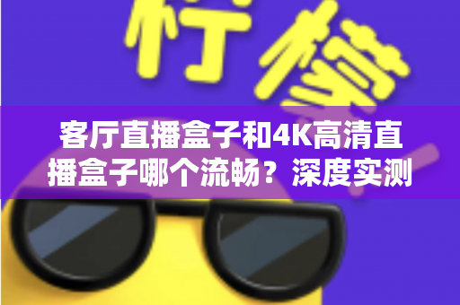 客厅直播盒子和4K高清直播盒子哪个流畅?深度实测对比帮你选对不选贵 客厅直播盒子和4K高清直播盒子哪个流畅?深度实测对比帮你选对不选贵