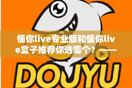 懂你live专业版和懂你live盒子推荐你选哪个？——一篇看懂区别与选购技巧的实用指南