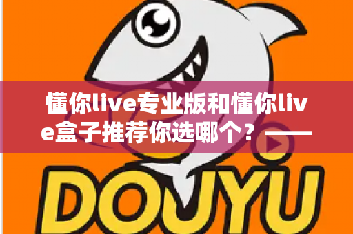 懂你live专业版和懂你live盒子推荐你选哪个？——一篇看懂区别与选购技巧的实用指南
