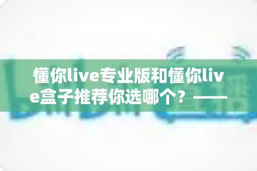 懂你live专业版和懂你live盒子推荐你选哪个？——一篇看懂区别与选购技巧的实用指南