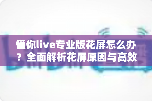 懂你live专业版花屏怎么办?全面解析花屏原因与高效解决方法,让直播画面恢复清晰流畅 懂你live专业版花屏怎么办?全面解析花屏原因与高效解决方法,让直播画面恢复清晰流畅