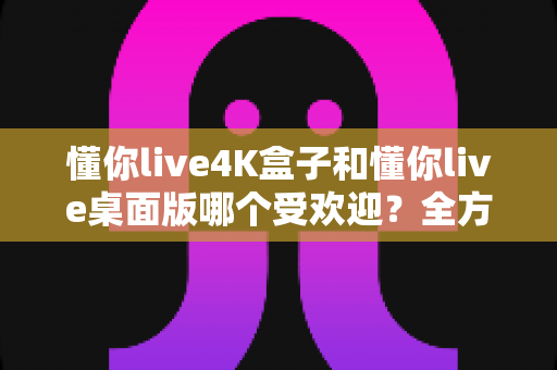 懂你live4K盒子和懂你live桌面版哪个受欢迎?全方位深度对比分析助你选对不选贵 懂你live4K盒子和懂你live桌面版哪个受欢迎?全方位深度对比分析助你选对不选贵