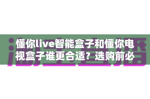 懂你live智能盒子和懂你电视盒子谁更合适?选购前必看的全面对比指南 懂你live智能盒子和懂你电视盒子谁更合适?选购前必看的全面对比指南