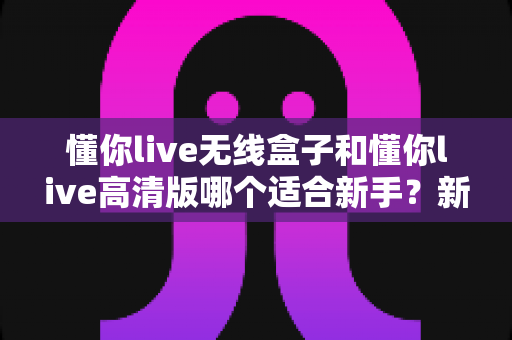 懂你live无线盒子和懂你live高清版哪个适合新手?新手入门选设备全攻略与真实对比分析 懂你live无线盒子和懂你live高清版哪个适合新手?新手入门选设备全攻略与真实对比分析