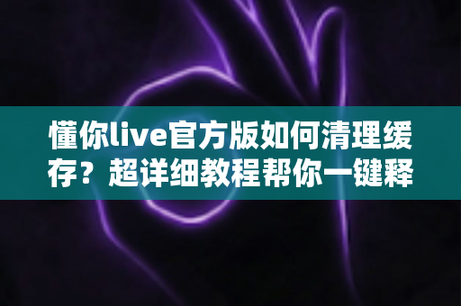 懂你live官方版如何清理缓存？超详细教程帮你一键释放手机空间，告别卡顿烦恼