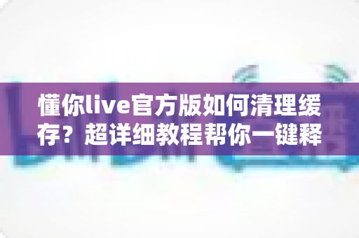 懂你live官方版如何清理缓存？超详细教程帮你一键释放手机空间，告别卡顿烦恼